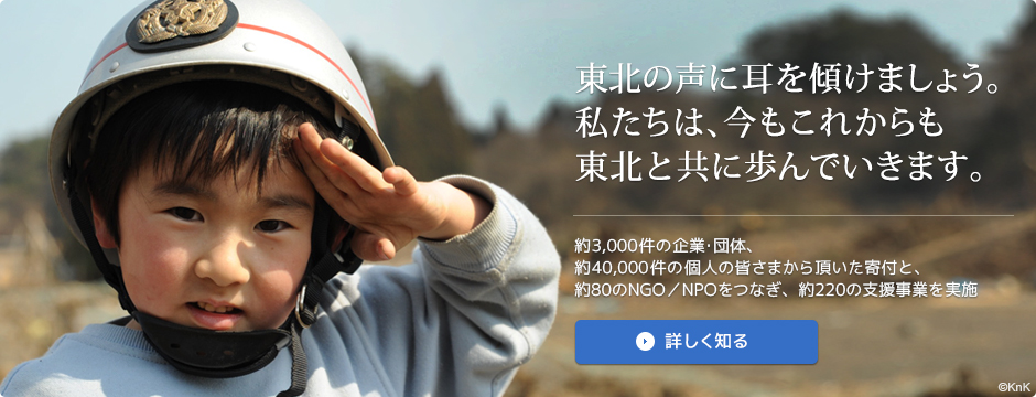 東北の声に耳を傾けましょう。私たちは、今もこれからも東北と共に歩んでいきます。｜約3,000件の企業・団体、約40,000件の個人の皆さまから頂いた寄付と、約80のNGO／NPOをつなぎ、約220の支援事業を実施